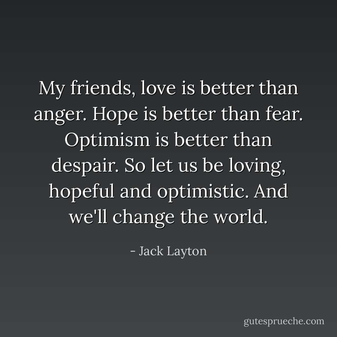 My friends, love is better than anger. Hope is better than fear. Optimism is better than despair. So let us be loving, hopeful and optimistic. And we'll change the world. - Jack Layton