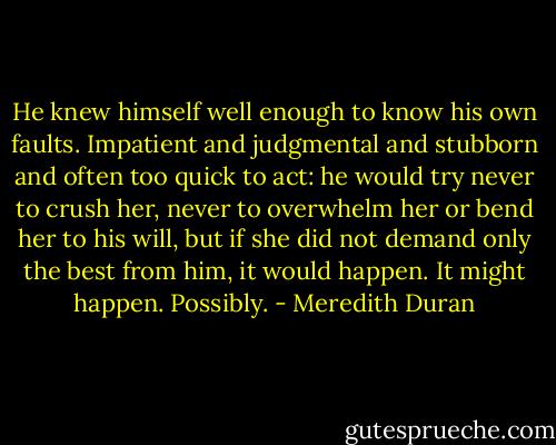 He knew himself well enough to know his own faults. Impatient and judgmental and stubborn and often too quick to act: he would try never to crush her, never to overwhelm her or bend her to his will, but if she did not demand only the best from him, it would happen. It might happen. Possibly. - Meredith Duran