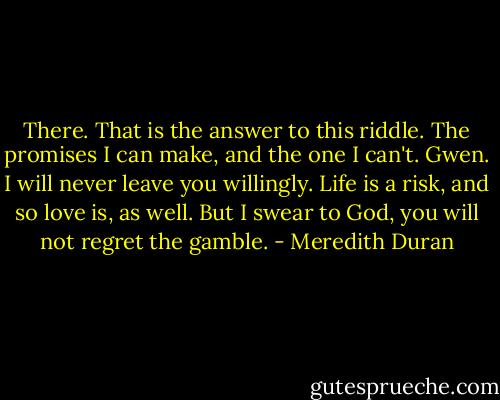 There. That is the answer to this riddle. The promises I can make, and the one I can't. Gwen. I will never leave you willingly. Life is a risk, and so love is, as well. But I swear to God, you will not regret the gamble. - Meredith Duran