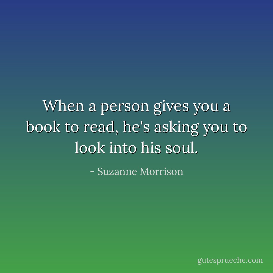 When a person gives you a book to read, he's asking you to look into his soul. - Suzanne Morrison