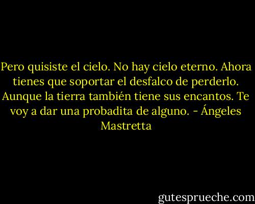 Pero quisiste el cielo. No hay cielo eterno. Ahora tienes que soportar el desfalco de perderlo. Aunque la tierra también tiene sus encantos. Te voy a dar una probadita de alguno. - Ángeles Mastretta
