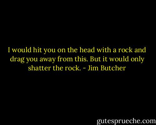 I would hit you on the head with a rock and drag you away from this. But it would only shatter the rock. - Jim Butcher