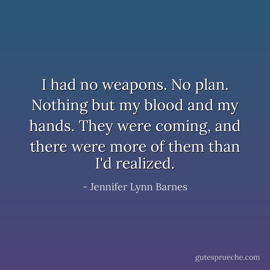 I had no weapons. No plan. Nothing but my blood and my hands. They were coming, and there were more of them than I'd realized. - Jennifer Lynn Barnes