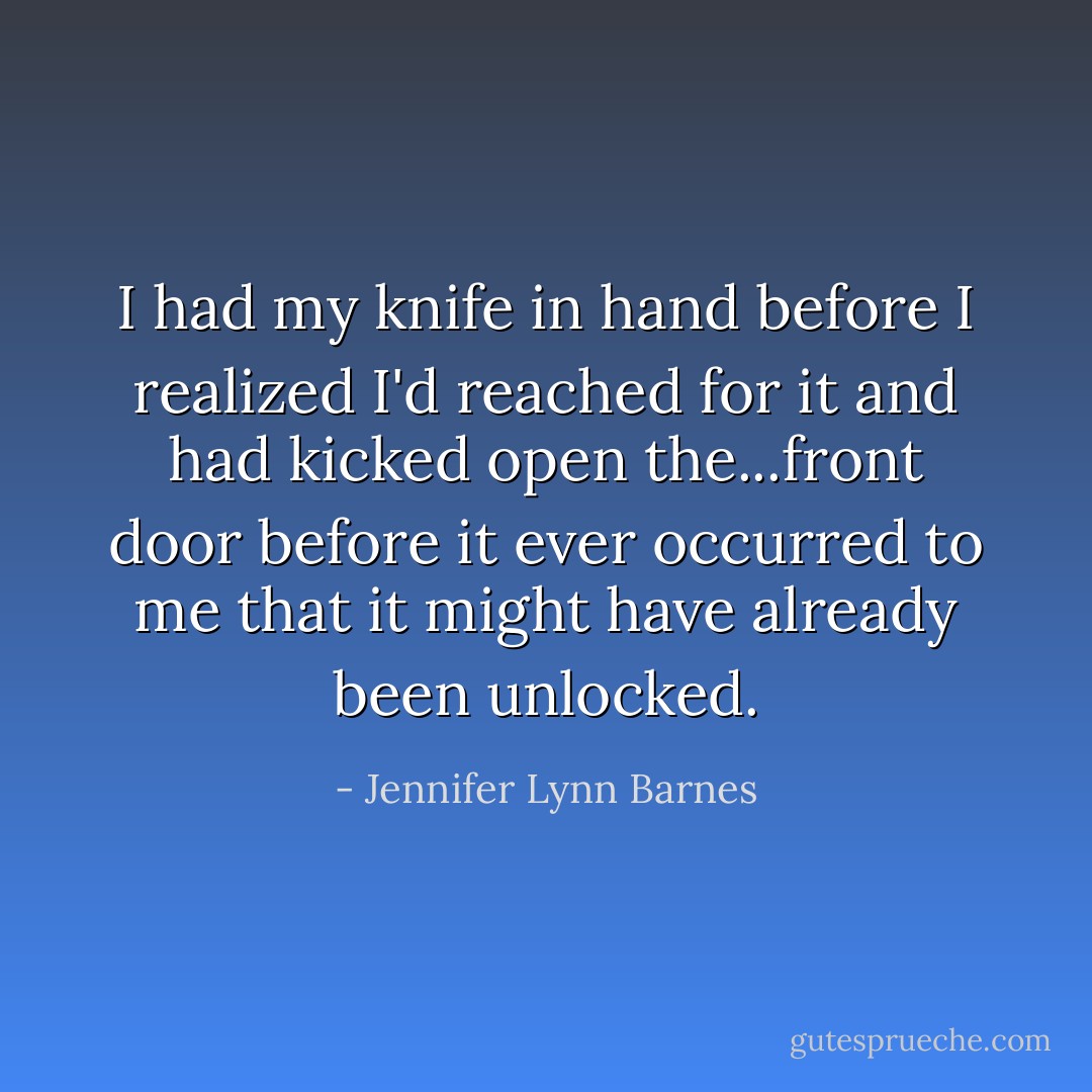 I had my knife in hand before I realized I'd reached for it and had kicked open the...front door before it ever occurred to me that it might have already been unlocked. - Jennifer Lynn Barnes