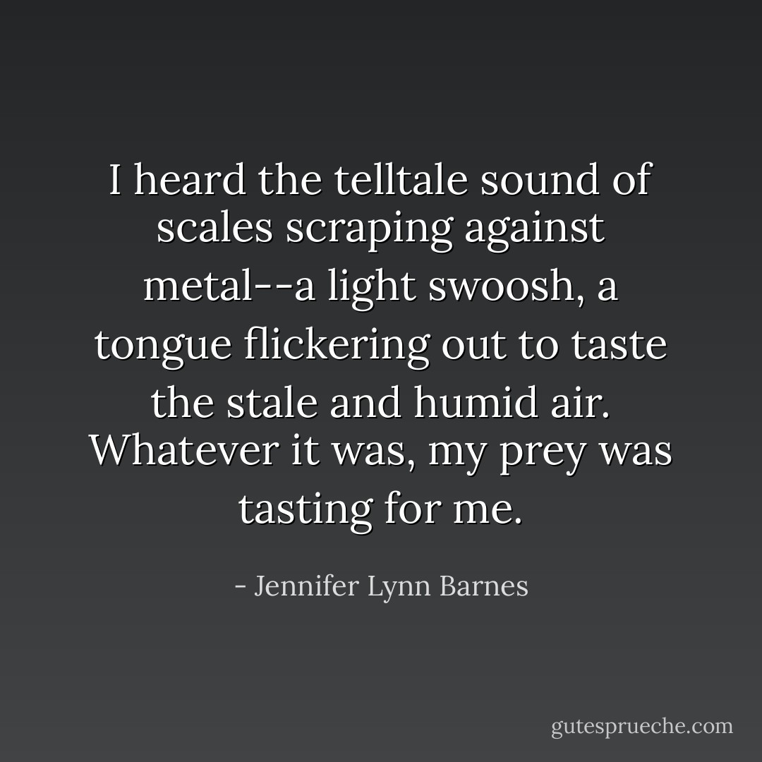 I heard the telltale sound of scales scraping against metal--a light swoosh, a tongue flickering out to taste the stale and humid air. Whatever it was, my prey was tasting for me. - Jennifer Lynn Barnes