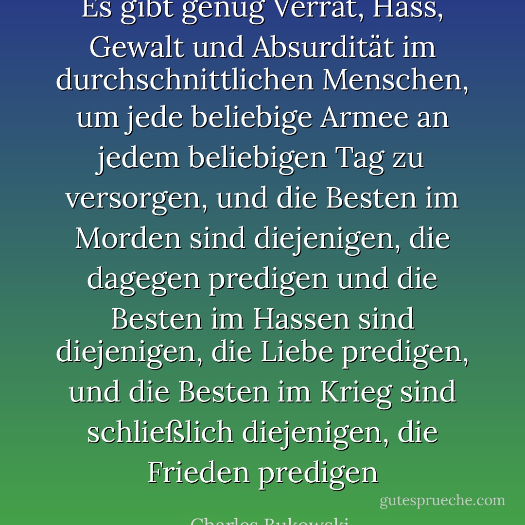 Es gibt genug Verrat, Hass, Gewalt und Absurdität im durchschnittlichen<br />Menschen, um jede beliebige Armee an jedem beliebigen Tag zu versorgen, und die Besten im Morden sind diejenigen, die dagegen predigen<br />und die Besten im Hassen sind diejenigen, die Liebe predigen, und die Besten im Krieg sind schließlich diejenigen, die Frieden predigen - Charles Bukowski<