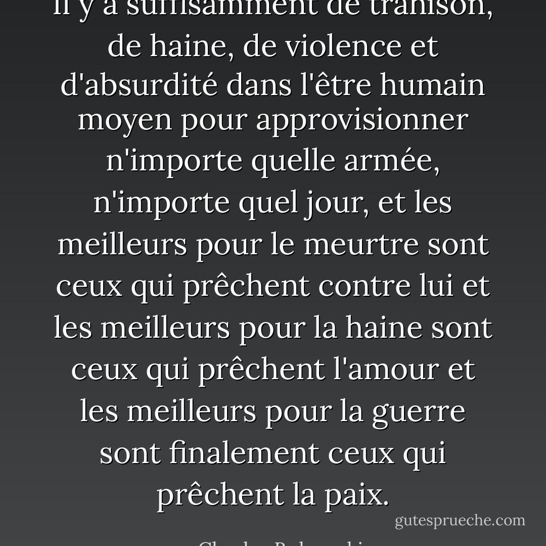 Il y a suffisamment de trahison, de haine, de violence et d'absurdité dans l'être humain moyen pour approvisionner n'importe quelle armée, n'importe quel jour, et les meilleurs pour le meurtre sont ceux qui prêchent contre lui<br />et les meilleurs pour la haine sont ceux qui prêchent l'amour et les meilleurs pour la guerre sont finalement ceux qui prêchent la paix. - Charles Bukowski