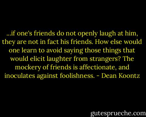...if one's friends do not openly laugh at him, they are not in fact his friends. How else would one learn to avoid saying those things that would elicit laughter from strangers? The mockery of friends is affectionate, and inoculates against foolishness. - Dean Koontz