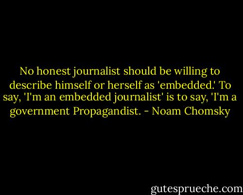 No honest journalist should be willing to describe himself or herself as 'embedded.' To say, 'I'm an embedded journalist' is to say, 'I'm a government Propagandist. - Noam Chomsky