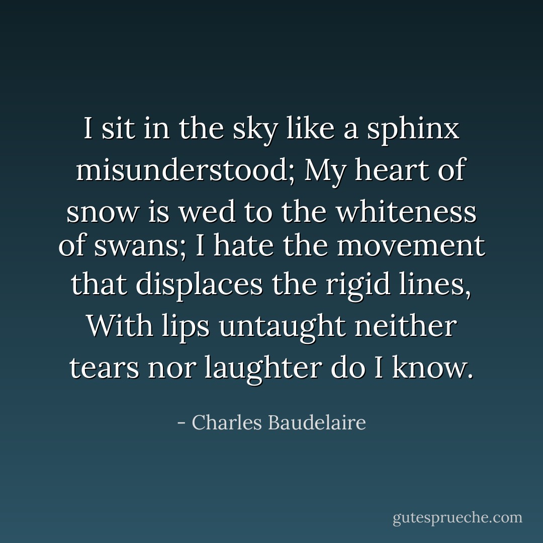 I sit in the sky like a sphinx misunderstood; My heart of snow is wed to the whiteness of swans; I hate the movement that displaces the rigid lines, With lips untaught neither tears nor laughter do I know. - Charles Baudelaire