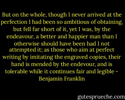 But on the whole, though I never arrived at the perfection I had been so ambitious of obtaining, but fell far short of it, yet I was, by the endeavour, a better and happier man than I otherwise should have been had I not attempted it; as those who aim at perfect writing by imitating the engraved copies, their hand is mended by the endevour, and is tolerable while it continues fair and legible - Benjamin Franklin