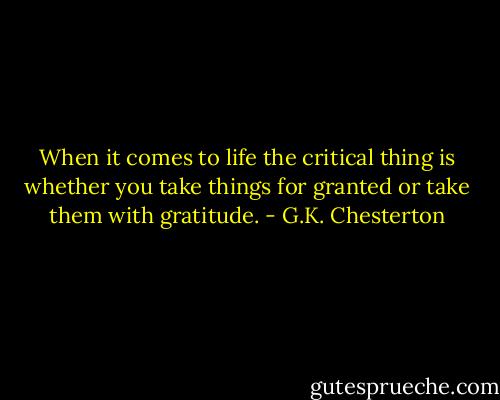 When it comes to life the critical thing is whether you take things for granted or take them with gratitude. - G.K. Chesterton