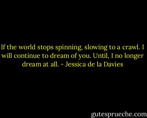 If the world stops spinning, slowing to a crawl. I will continue to dream of you. Until, I no longer dream at all. - Jessica de la Davies