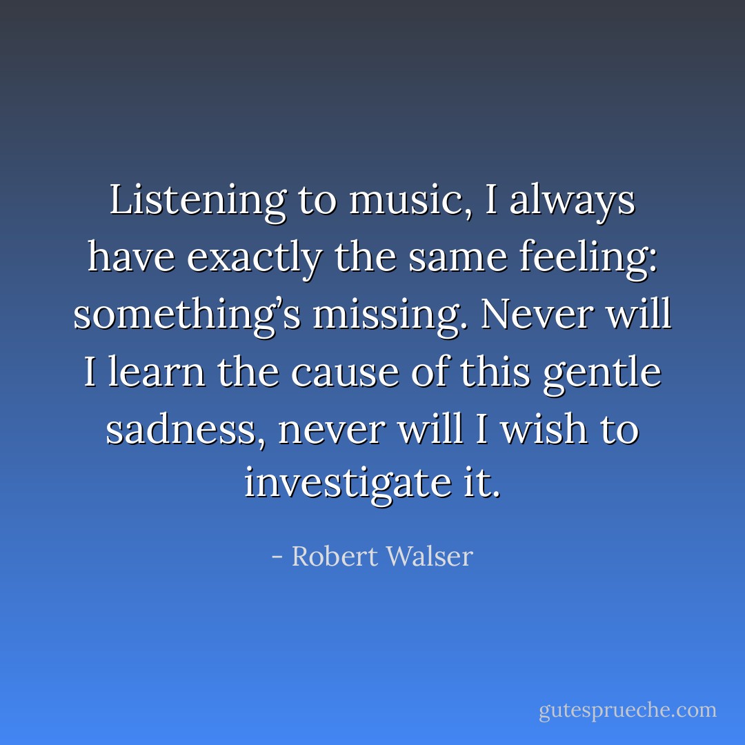 Listening to music, I always have exactly the same feeling: something’s missing. Never will I learn the cause of this gentle sadness, never will I wish to investigate it. - Robert Walser