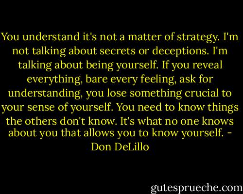 You understand it's not a matter of strategy. I'm not talking about secrets or deceptions. I'm talking about being yourself. If you reveal everything, bare every feeling, ask for understanding, you lose something crucial to your sense of yourself. You need to know things the others don't know. It's what no one knows about you that allows you to know yourself. - Don DeLillo