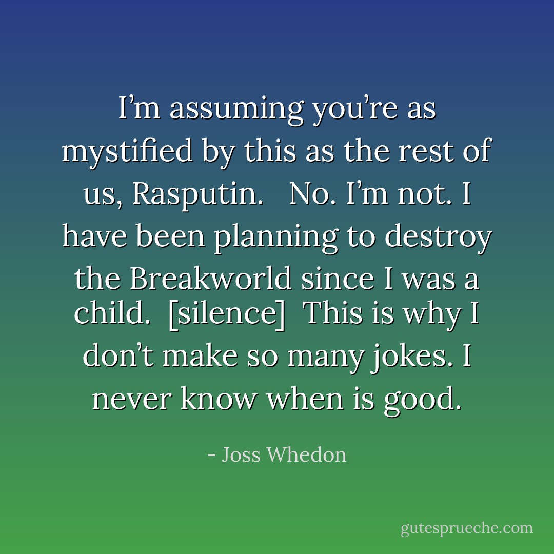 I’m assuming you’re as mystified by this as the rest of us, Rasputin. <br /><br />No. I’m not. I have been planning to destroy the Breakworld since I was a child.<br /><br />[silence]<br /><br />This is why I don’t make so many jokes. I never know when is good. - Joss Whedon