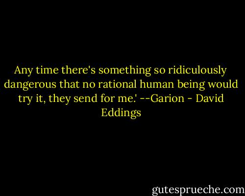 Any time there's something so ridiculously dangerous that no rational human being would try it, they send for me.' --Garion - David Eddings