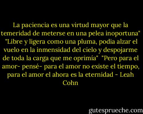 La paciencia es una virtud mayor que la temeridad de meterse en una pelea inoportuna"<br /><br />"Libre y ligera como una pluma, podia alzar el vuelo en la inmensidad del cielo y despojarme de toda la carga que me oprimía"<br /><br />"Pero para el amor- pensé- para el amor no existe el tiempo, para el amor el ahora es la eternidad - Leah Cohn
