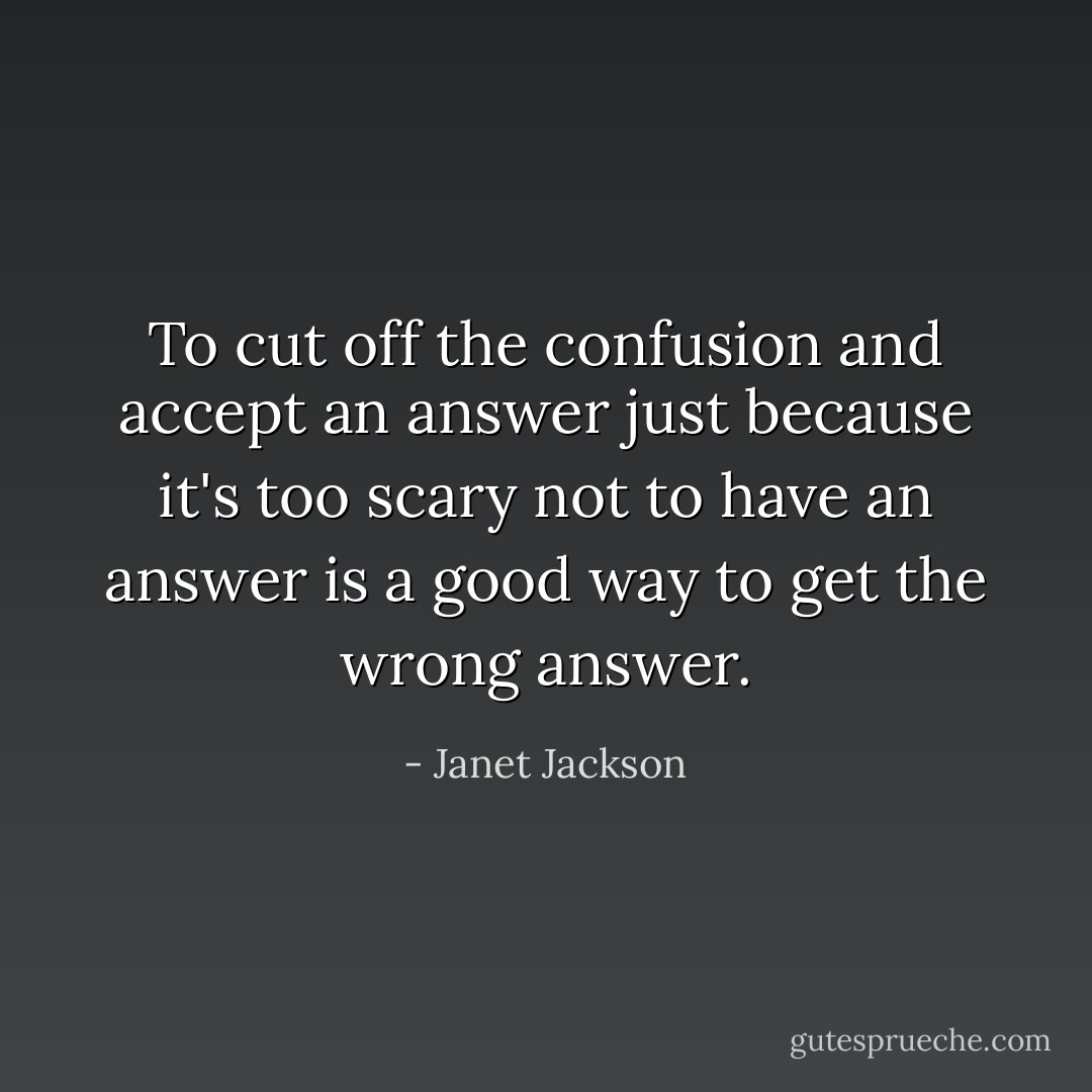 To cut off the confusion and accept an answer just because it's too scary not to have an answer is a good way to get the wrong answer. - Janet Jackson