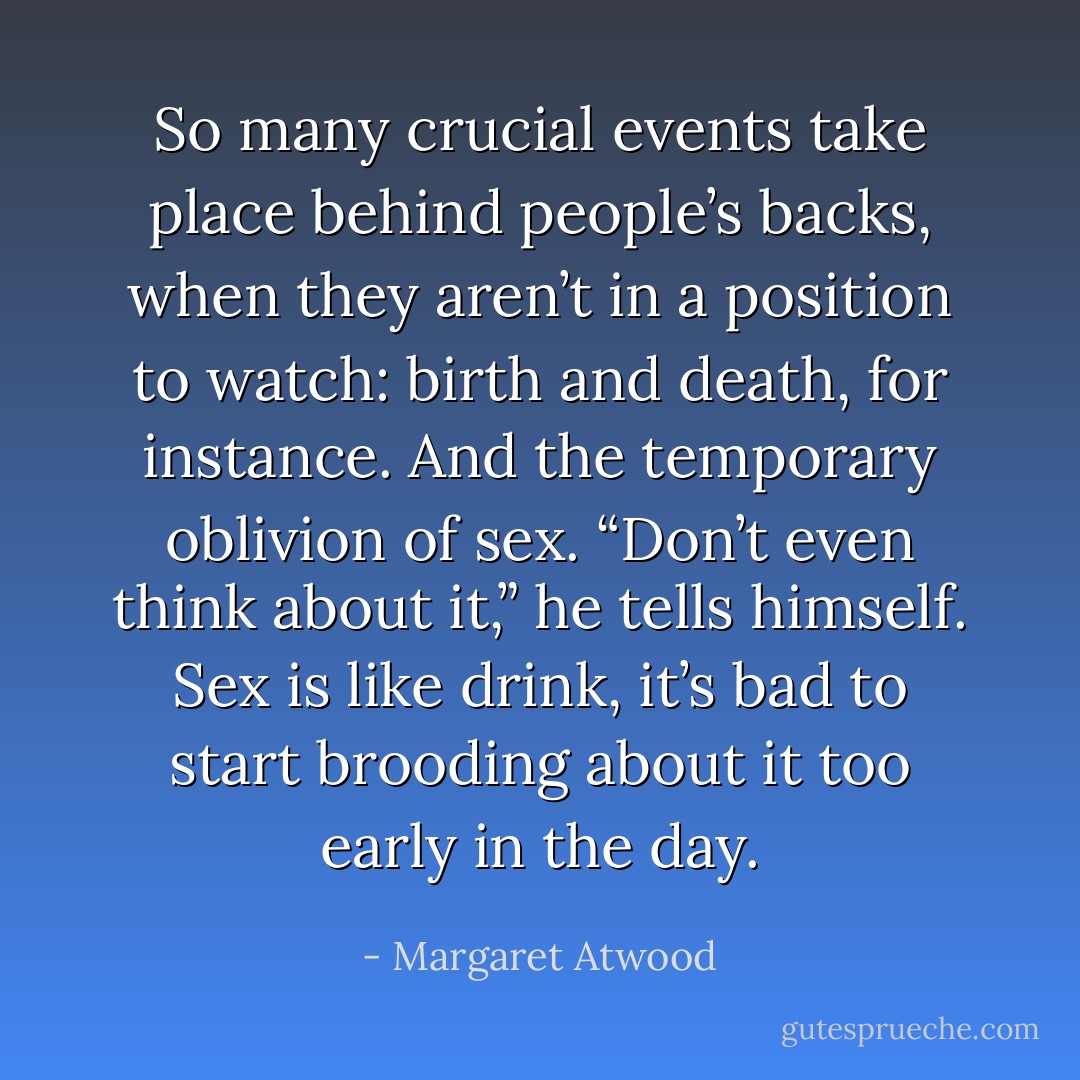 So many crucial events take place behind people’s backs, when they aren’t in a position to watch: birth and death, for instance. And the temporary oblivion of sex. “Don’t even think about it,” he tells himself. Sex is like drink, it’s bad to start brooding about it too early in the day. - Margaret Atwood