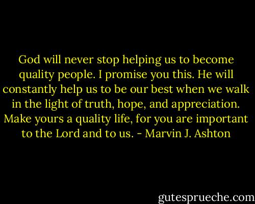 God will never stop helping us to become quality people. I promise you this. He will constantly help us to be our best when we walk in the light of truth, hope, and appreciation. Make yours a quality life, for you are important to the Lord and to us. - Marvin J. Ashton