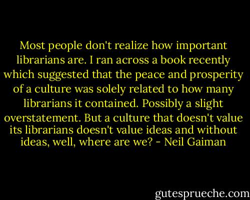 Most people don't realize how important librarians are. I ran across a book recently which suggested that the peace and prosperity of a culture was solely related to how many librarians it contained. Possibly a slight overstatement. But a culture that doesn't value its librarians doesn't value ideas and without ideas, well, where are we? - Neil Gaiman