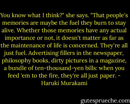 You know what I think?" she says. "That people's memories are maybe the fuel they burn to stay alive. Whether those memories have any actual importance or not, it doesn't matter as far as the maintenance of life is concerned. They're all just fuel. Advertising fillers in the newspaper, philosophy books, dirty pictures in a magazine, a bundle of ten-thousand-yen bills: when you feed 'em to the fire, they're all just paper. - Haruki Murakami