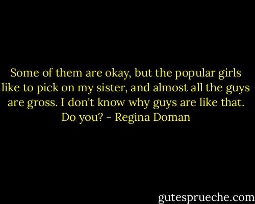 Some of them are okay, but the popular girls like to pick on my sister, and almost all the guys are gross. I don't know why guys are like that. Do you? - Regina Doman