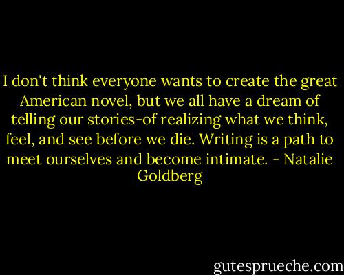 I don't think everyone wants to create the great American novel, but we all have a dream of telling our stories-of realizing what we think, feel, and see before we die. Writing is a path to meet ourselves and become intimate. - Natalie Goldberg