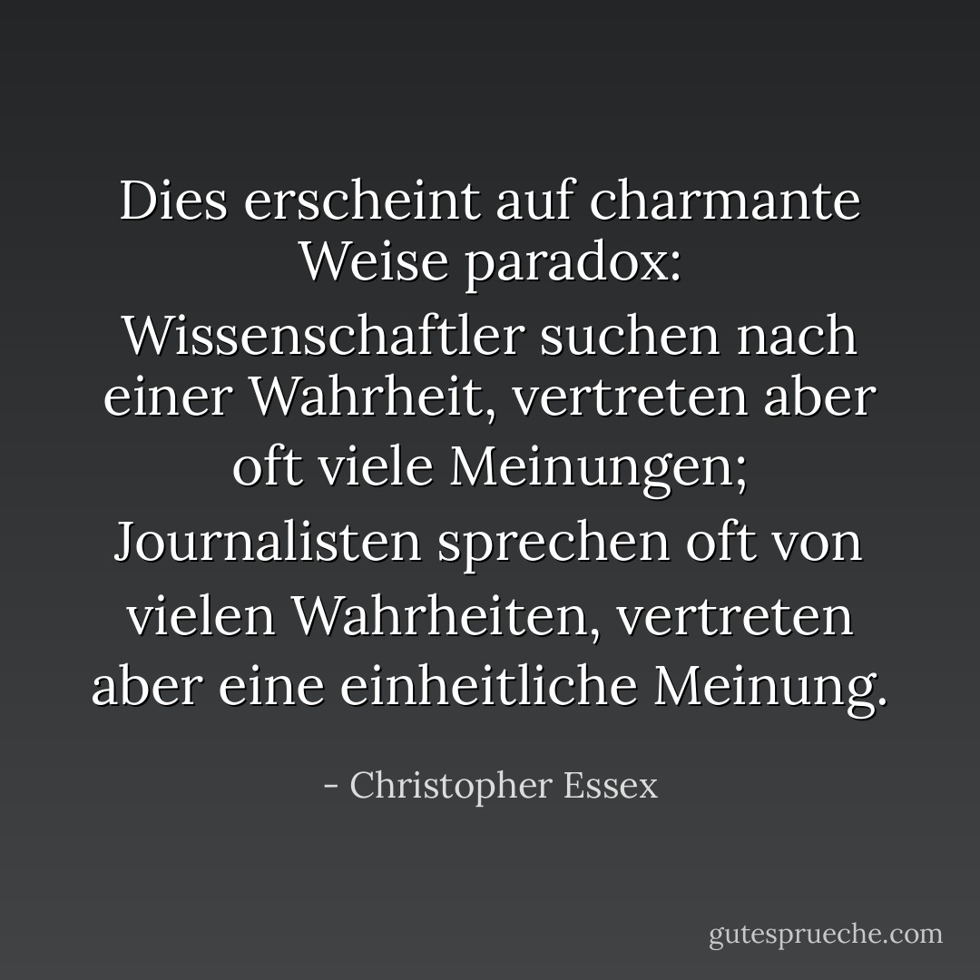 Dies erscheint auf charmante Weise paradox: Wissenschaftler suchen nach einer Wahrheit, vertreten aber oft viele Meinungen; Journalisten sprechen oft von vielen Wahrheiten, vertreten aber eine einheitliche Meinung. - Christopher Essex<