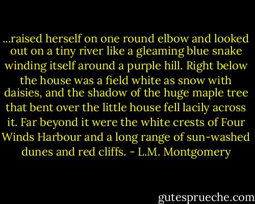...raised herself on one round elbow and looked out on a tiny river like a gleaming blue snake winding itself around a purple hill. Right below the house was a field white as snow with daisies, and the shadow of the huge maple tree that bent over the little house fell lacily across it. Far beyond it were the white crests of Four Winds Harbour and a long range of sun-washed dunes and red cliffs. - L.M. Montgomery