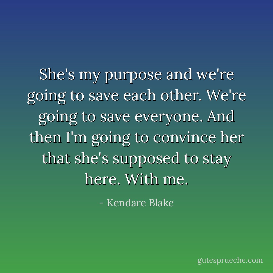 She's my purpose and we're going to save each other. We're going to save everyone. And then I'm going to convince her that she's supposed to stay here. With me. - Kendare Blake
