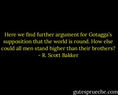Here we find further argument for Gotagga’s supposition that the world is round. How else could all men stand higher than their brothers? - R. Scott Bakker