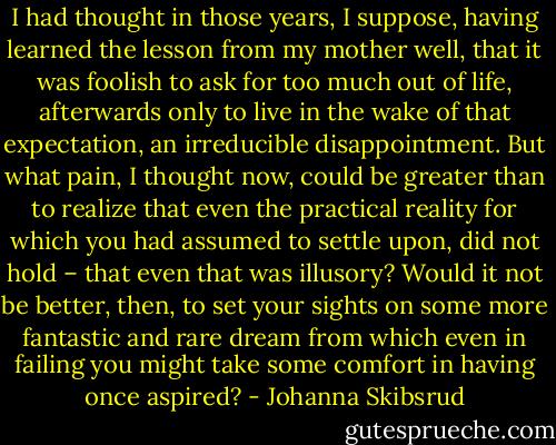 I had thought in those years, I suppose, having learned the lesson from my mother well, that it was foolish to ask for too much out of life, afterwards only to live in the wake of that expectation, an irreducible disappointment. But what pain, I thought now, could be greater than to realize that even the practical reality for which you had assumed to settle upon, did not hold – that even that was illusory? Would it not be better, then, to set your sights on some more fantastic and rare dream from which even in failing you might take some comfort in having once aspired? - Johanna Skibsrud