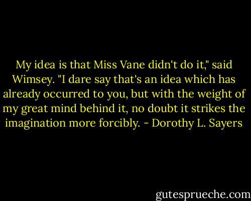 My idea is that Miss Vane didn't do it," said Wimsey. "I dare say that's an idea which has already occurred to you, but with the weight of my great mind behind it, no doubt it strikes the imagination more forcibly. - Dorothy L. Sayers
