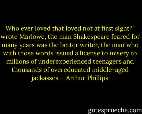 Who ever loved that loved not at first sight?" wrote Marlowe, the man Shakespeare feared for many years was the better writer, the man who with those words issued a license to misery to millions of underexperienced teenagers and thousands of overeducated middle-aged jackasses. - Arthur Phillips