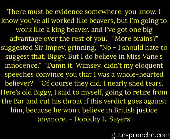 There must be evidence somewhere, you know. I know you've all worked like beavers, but I'm going to work like a king beaver. and I've got one big advantage over the rest of you."<br /><br />"More brains?" suggested Sir Impey, grinning.<br /><br />"No - I should hate to suggest that, Biggy. But I do believe in Miss Vane's innocence."<br /><br />"Damn it, Wimsey, didn't my eloquent speeches convince you that I was a whole-hearted believer?"<br /><br />"Of course they did. I nearly shed tears. Here's old Biggy, I said to myself, going to retire from the Bar and cut his throat if this verdict goes against him, because he won't believe in British justice anymore. - Dorothy L. Sayers