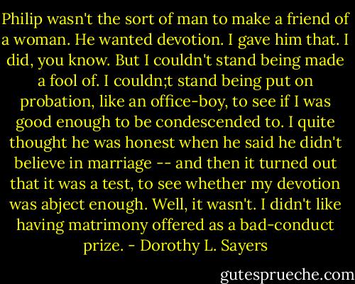 Philip wasn't the sort of man to make a friend of a woman. He wanted devotion. I gave him that. I did, you know. But I couldn't stand being made a fool of. I couldn;t stand being put on probation, like an office-boy, to see if I was good enough to be condescended to. I quite thought he was honest when he said he didn't believe in marriage -- and then it turned out that it was a test, to see whether my devotion was abject enough. Well, it wasn't. I didn't like having matrimony offered as a bad-conduct prize. - Dorothy L. Sayers
