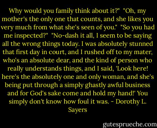 Why would you family think about it?"<br /><br />"Oh, my mother's the only one that counts, and she likes you very much from what she's seen of you."<br /><br />"So you had me inspected?"<br /><br />"No-dash it all, I seem to be saying all the wrong things today. I was absolutely stunned that first day in court, and I rushed off to my mater, who's an absolute dear, and the kind of person who really understands things, and I said, 'Look here! here's the absolutely one and only woman, and she's being put through a simply ghastly awful business and for God's sake come and hold my hand!' You simply don't know how foul it was. - Dorothy L. Sayers