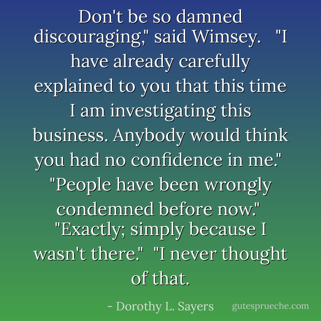 Don't be so damned discouraging," said Wimsey. <br /><br />"I have already carefully explained to you that this time I am investigating this business. Anybody would think you had no confidence in me."<br /><br />"People have been wrongly condemned before now."<br /><br />"Exactly; simply because I wasn't there."<br /><br />"I never thought of that. - Dorothy L. Sayers