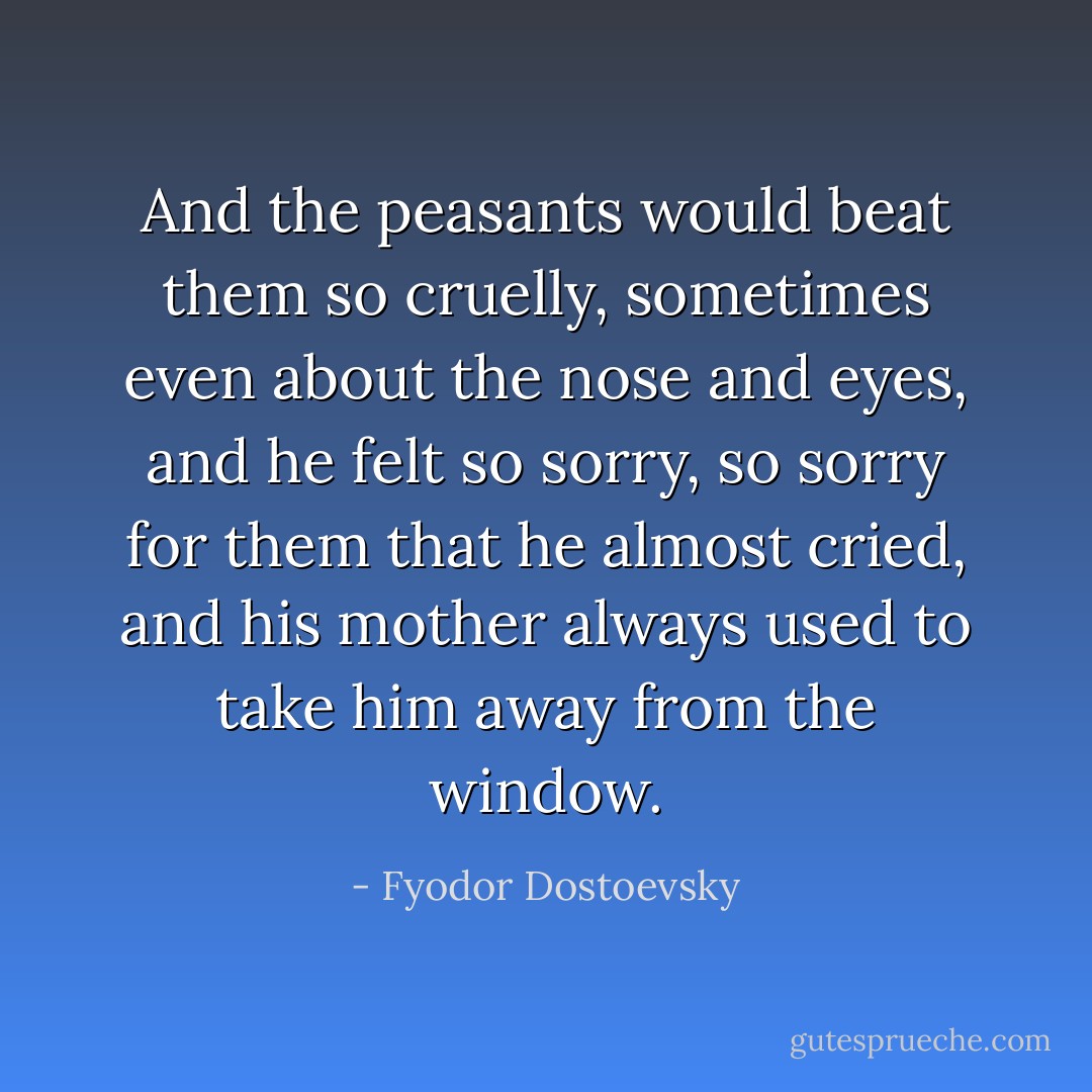 And the peasants would beat them so cruelly, sometimes even about the nose and eyes, and he felt so sorry, so sorry for them that he almost cried, and his mother always used to take him away from the window. - Fyodor Dostoevsky