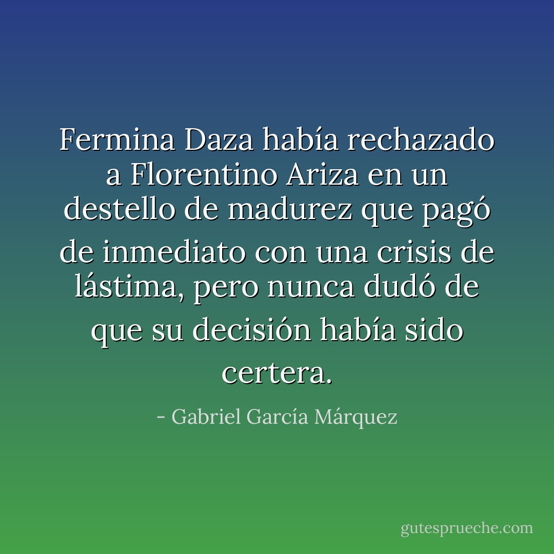 Fermina Daza había rechazado a Florentino Ariza en un destello de madurez que pagó de inmediato con una crisis de lástima, pero nunca dudó de que su decisión había sido certera. - Gabriel García Márquez