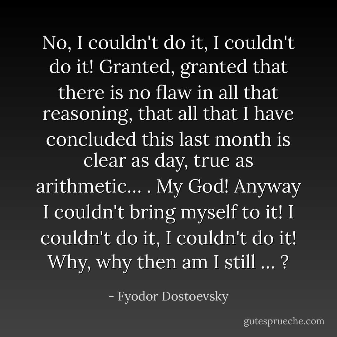 No, I couldn't do it, I couldn't do it! Granted, granted that there is no flaw in all that reasoning, that all that I have concluded this last month is clear as day, true as arithmetic… . My God! Anyway I couldn't bring myself to it! I couldn't do it, I couldn't do it! Why, why then am I still … ? - Fyodor Dostoevsky
