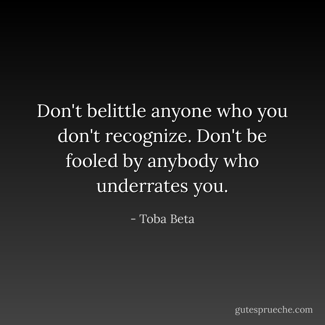 Don't belittle anyone who you don't recognize.<br />Don't be fooled by anybody who underrates you. - Toba Beta