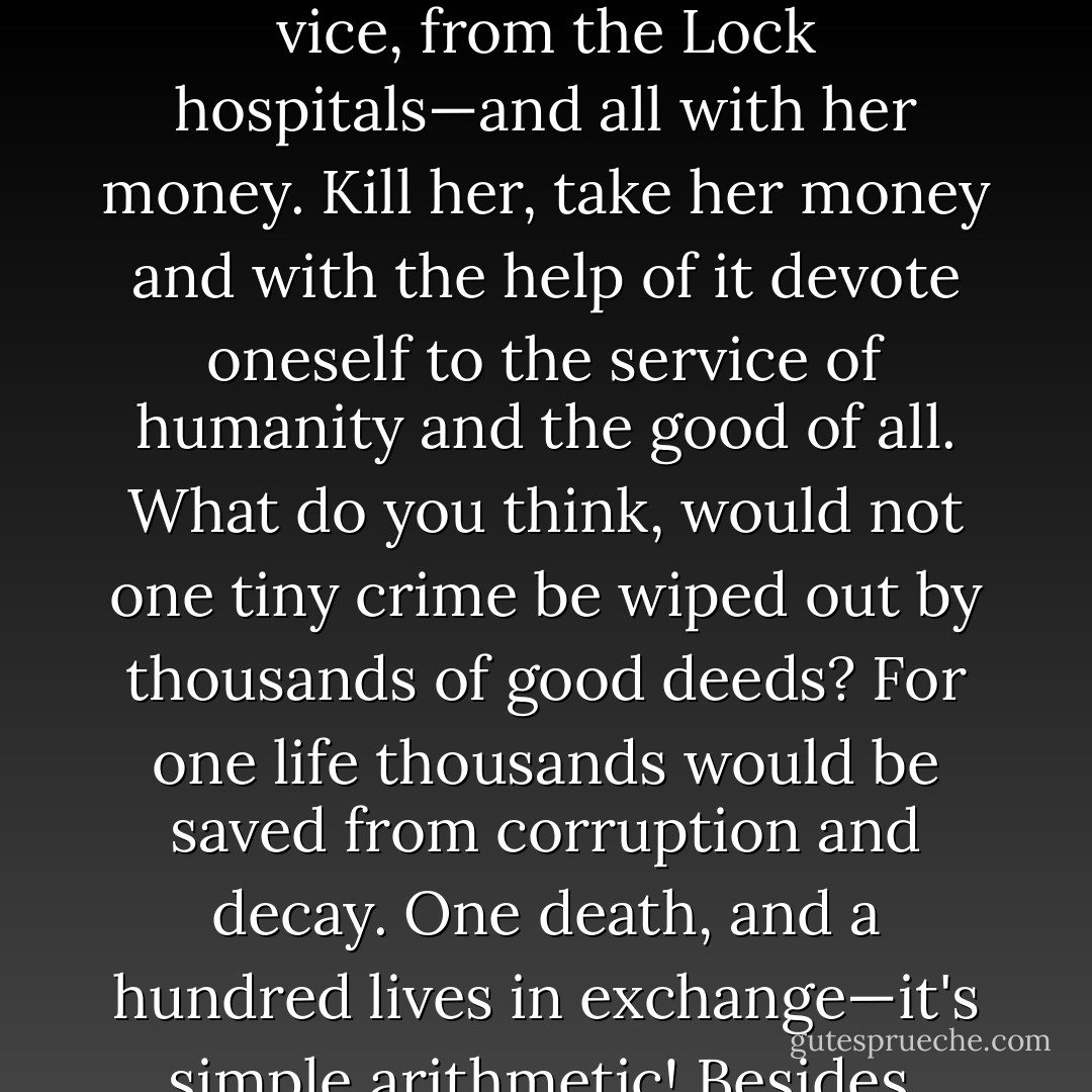 Well, listen then. On the other side, fresh young lives thrown away for want of help and by thousands, on every side! A hundred thousand good deeds could be done and helped, on that old woman's money which will be buried in a monastery! Hundreds, thousands perhaps, might be set on the right path; dozens of families saved from destitution, from ruin, from vice, from the Lock hospitals—and all with her money. Kill her, take her money and with the help of it devote oneself to the service of humanity and the good of all. What do you think, would not one tiny crime be wiped out by thousands of good deeds? For one life thousands would be saved from corruption and decay. One death, and a hundred lives in exchange—it's simple arithmetic! Besides, what value has the life of that sickly, stupid, ill-natured old woman in the balance of existence! No more than the life of a louse, of a black-beetle, less in fact because the old woman is doing harm. She is wearing out the lives of others; the other day she bit Lizaveta's finger out of spite; it almost had to be amputated. - Fyodor Dostoevsky