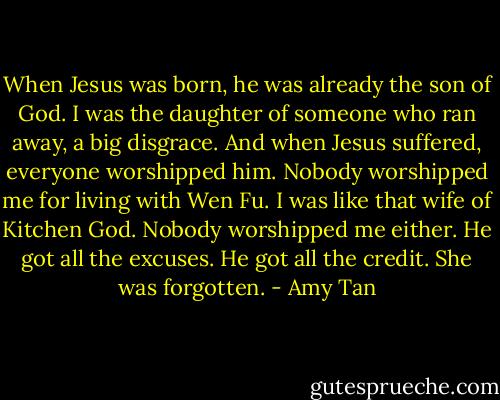 When Jesus was born, he was already the son of God. I was the daughter of someone who ran away, a big disgrace. And when Jesus suffered, everyone worshipped him. Nobody worshipped me for living with Wen Fu. I was like that wife of Kitchen God. Nobody worshipped me either. He got all the excuses. He got all the credit. She was forgotten. - Amy Tan