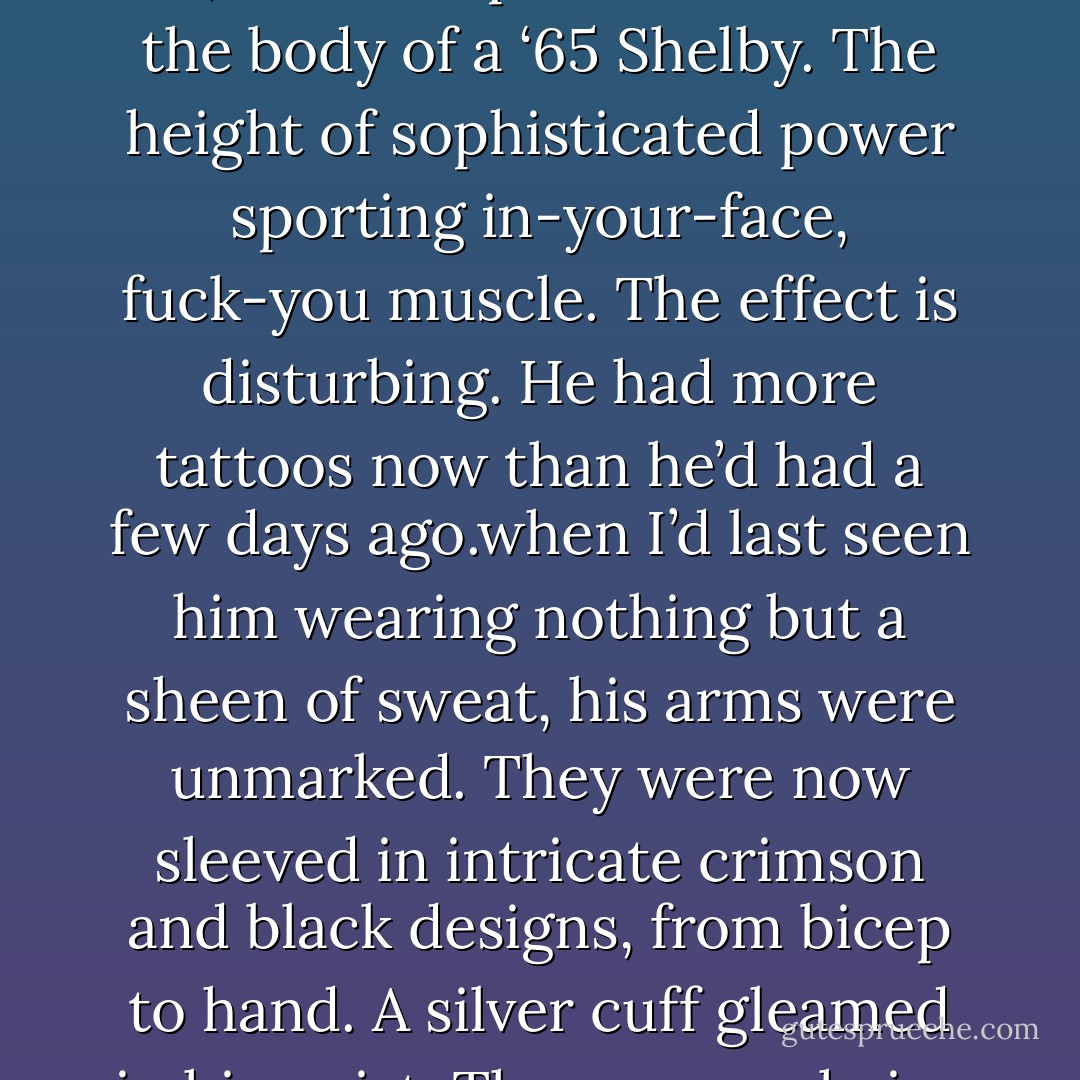 I looked him up and down. Once before I’d seen Jericho Barrons wearing jeans and a T-shirt. It’s like sheet-metaling a W16 Bugatti Veyron engine - all 1,001 horsepower of it - with the body of a ‘65 Shelby. The height of sophisticated power sporting in-your-face, fuck-you muscle. The effect is disturbing.<br />He had more tattoos now than he’d had a few days ago.when I’d last seen him wearing nothing but a sheen of sweat, his arms were unmarked. They were now sleeved in intricate crimson and black designs, from bicep to hand. A silver cuff gleamed in his wrist. There were chains on his boots.<br />“Slumming, huh?” I’d said<br />You should talk, said those dark eyes, as they swept my black leather ensemble. - Karen Marie Moning