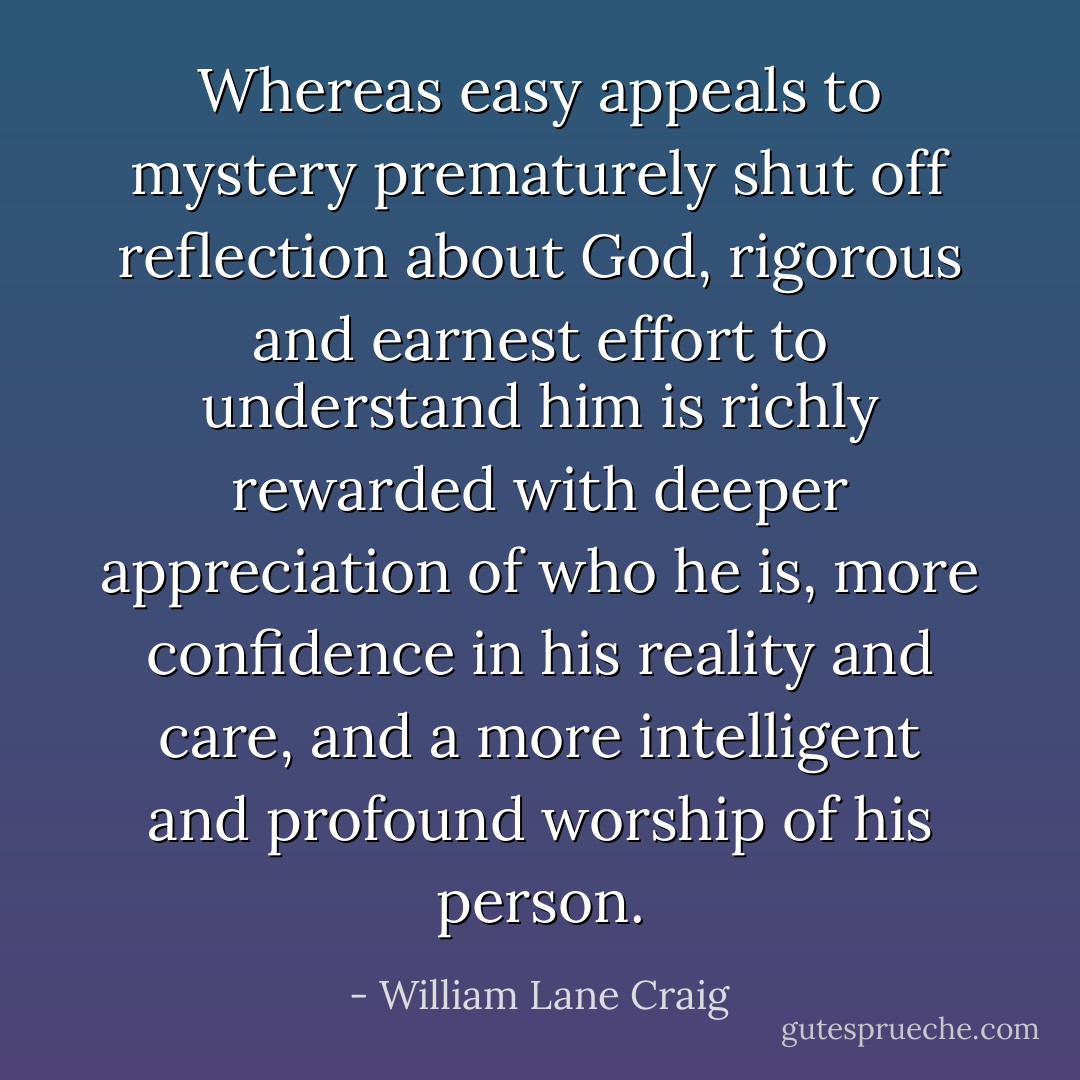Whereas easy appeals to mystery prematurely shut off reflection about God, rigorous and earnest effort to understand him is richly rewarded with deeper appreciation of who he is, more confidence in his reality and care, and a more intelligent and profound worship of his person. - William Lane Craig