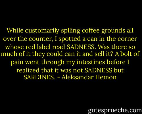 While customarily splling coffee grounds all over the counter, I spotted a can in the corner whose red label read SADNESS. Was there so much of it they could can it and sell it? A bolt of pain went through my intestines before I realized that it was not SADNESS but SARDINES. - Aleksandar Hemon