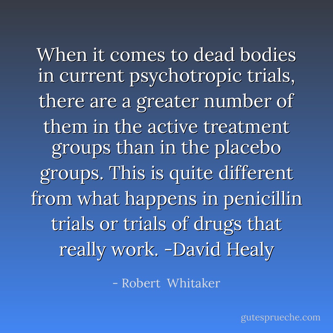 When it comes to dead bodies in current psychotropic trials, there are a greater number of them in the active treatment groups than in the placebo groups. This is quite different from what happens in penicillin trials or trials of drugs that really work. -David Healy - Robert  Whitaker